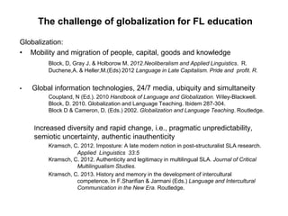 The challenge of globalization for FL education
Globalization:
• Mobility and migration of people, capital, goods and knowledge
Block, D, Gray J. & Holborow M. 2012.Neoliberalism and Applied Linguistics. R.
Duchene,A. & Heller,M.(Eds) 2012 Language in Late Capitalism. Pride and profit. R.
• Global information technologies, 24/7 media, ubiquity and simultaneity
Coupland, N (Ed.). 2010 Handbook of Language and Globalization. Wiley-Blackwell.
Block, D. 2010. Globalization and Language Teaching. Ibidem 287-304.
Block D & Cameron, D. (Eds.) 2002. Globalization and Language Teaching. Routledge.
Increased diversity and rapid change, i.e., pragmatic unpredictability,
semiotic uncertainty, authentic inauthenticity
Kramsch, C. 2012. Imposture: A late modern notion in post-structuralist SLA research.
Applied Linguistics 33:5
Kramsch, C. 2012. Authenticity and legitimacy in multilingual SLA. Journal of Critical
Multilingualism Studies.
Kramsch, C. 2013. History and memory in the development of intercultural
competence. In F.Sharifian & Jarmani (Eds.) Language and Intercultural
Communication in the New Era. Routledge.
 