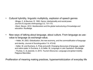 • Cultural hybridity, linguistic multiplicity, explosion of speech genres
-Briggs, C. & Bauman, R. 1992. Genre, intertextuality and social power.
Journal of Linguistic Anthropology 2:2, 131-172.
-Ward, Steven. 2012. Neoliberalism and the global restructuring of knowledge and
education. Routledge
• New ways of talking about language, about culture. From language as use-
value to language as exchange-value.
- Heller, M. 2003. Globalization, the new economy, and the commodification of language
and identity. Journal of Sociolinguistics 7:4, 473-92.
- Heller, M. and Duchene, A. Pride and profit: Changing discourses of language, capital
and nation-state. In Duchene, A. & Heller, M. Language in Late Capitalism. Routledge
- Thurlow, C. & Jaworski, A. 2010. Tourism Discourse. Language and global mobility.
Palgrave Macmillan.
Proliferation of meaning making practices, hypersemioticization of everyday life
 