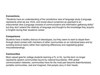 Connections.
“Students have an understanding of the constitutive view of language study (Language
represents what we are, think, and reveal about ourselves) as opposed to an
instrumental view (Language consists of communicative and information gathering skills)”
but they don’t extend the relativity of language and thought to the knowledge they acquire
in English during their academic career.
Comparisons
Students have a healthy distrust of stereotypes, but they seem to want to dispel them
through direct contact with members of other communities on an individual basis and by
avoiding divisive topics rather than exploring differences and negotiating global
misunderstandings.
Communities
Most valued goal for college students learning a FL or HL, but the term no longer
represents speech communities bound by national boundaries. With global
communication networks, communities have for the most part become deterritorialized,
portable communities, real and imagined, that people carry in their heads.
 