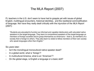 The MLA Report (2007)
FL teachers in the U.S. don’t seem to have had to grapple yet with issues of global
English, multilingual encounters, historical identities, and the neoliberal commodification
of language. Nor have they really dealt critically with the injunction of the MLA Report
(2007):
“Students are educated to function as informed and capable interlocutors with educated native
speakers in the target language. They learn to comprehend speakers of the target language as
members of foreign societies and to grasp themselves as Americans – that is, as members of a
society that is foreign to others. They also learn to relate to fellow members of their own society
who speak languages other than English.”
Six years later:
- Isn’t the monolingual monocultural native speaker dead?
- In a global world, what is ‘foreign’?
- In multicultural America, what is an “American”?
- On the global stage, is English a language or a basic skill?
 