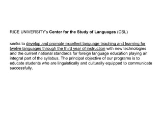 RICE UNIVERSITY’s Center for the Study of Languages (CSL)
seeks to develop and promote excellent language teaching and learning for
twelve languages through the third year of instruction with new technologies
and the current national standards for foreign language education playing an
integral part of the syllabus. The principal objective of our programs is to
educate students who are linguistically and culturally equipped to communicate
successfully.
 