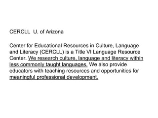 CERCLL U. of Arizona
Center for Educational Resources in Culture, Language
and Literacy (CERCLL) is a Title VI Language Resource
Center. We research culture, language and literacy within
less commonly taught languages. We also provide
educators with teaching resources and opportunities for
meaningful professional development.
 