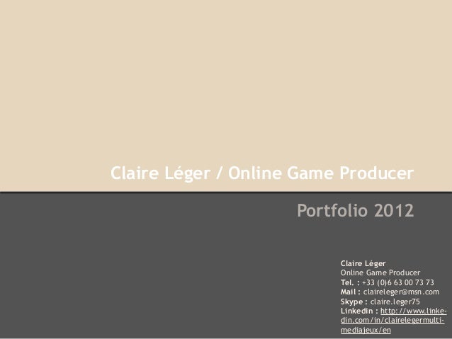 Claire Léger / Online Game Producer
Portfolio 2012
Claire Léger
Online Game Producer
Tel. : +33 (0)6 63 00 73 73
Mail : claireleger@msn.com
Skype : claire.leger75
Linkedin : http://www.linke-
din.com/in/clairelegermulti-
mediajeux/en
 