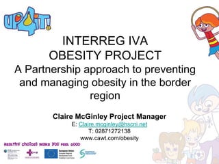 INTERREG IVA
      OBESITY PROJECT
A Partnership approach to preventing
 and managing obesity in the border
               region
       Claire McGinley Project Manager
            E: Claire.mcginley@hscni.net
                   T: 02871272138
               www.cawt.com/obesity
 