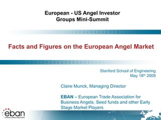 European - US Angel Investor
               Groups Mini-Summit




Facts and Figures on the European Angel Market


                                  Stanford School of Engineering
                                                  May 18th 2009

                Claire Munck, Managing Director

                EBAN – European Trade Association for
                Business Angels, Seed funds and other Early
                Stage Market Players
 