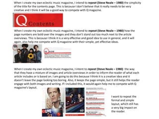 When I create my own eclectic music magazine, I intend to repeat (Steve Neale – 1980) the simplicity
of the title for the contents page. This is because I don’t believe that it really needs to be very
creative and I think it will be a good way to compete with Q magazine.
When I create my own eclectic music magazine, I intend to repeat (Steve Neale – 1980) how the
page numbers are bold over the images and they don’t stand out too much next to the article
overviews. This is because I think it is a very effective and good idea to use in general, and it will
again, also help me compete with Q magazine with their simple, yet effective ideas.
When I create my own eclectic music magazine, I intent to repeat (Steve Neale – 1980) the way
that they have a mixture of images and article overviews in order to inform the reader of what each
article includes or is based on. I am going to do this because I think it is a creative idea and it
doesn’t leave the page looking too boring. Also, it keeps the page simple, but it still helps the reader
engage with both images and writing. If I included this, it would again help me to compete with Q
magazine’s layout.
I want to repeat the
formal and simple
layout, which still has
a very big impact on
the reader.
 