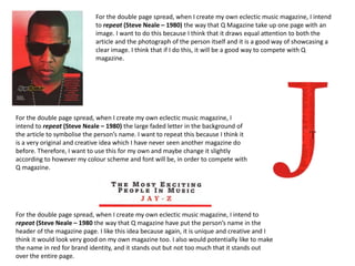 For the double page spread, when I create my own eclectic music magazine, I intend
to repeat (Steve Neale – 1980) the way that Q Magazine take up one page with an
image. I want to do this because I think that it draws equal attention to both the
article and the photograph of the person itself and it is a good way of showcasing a
clear image. I think that if I do this, it will be a good way to compete with Q
magazine.
For the double page spread, when I create my own eclectic music magazine, I
intend to repeat (Steve Neale – 1980) the large faded letter in the background of
the article to symbolise the person’s name. I want to repeat this because I think it
is a very original and creative idea which I have never seen another magazine do
before. Therefore, I want to use this for my own and maybe change it slightly
according to however my colour scheme and font will be, in order to compete with
Q magazine.
For the double page spread, when I create my own eclectic music magazine, I intend to
repeat (Steve Neale – 1980 the way that Q magazine have put the person’s name in the
header of the magazine page. I like this idea because again, it is unique and creative and I
think it would look very good on my own magazine too. I also would potentially like to make
the name in red for brand identity, and it stands out but not too much that it stands out
over the entire page.
 