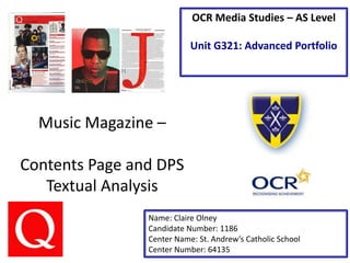 Music Magazine –
Contents Page and DPS
Textual Analysis
Name: Claire Olney
Candidate Number: 1186
Center Name: St. Andrew’s Catholic School
Center Number: 64135
OCR Media Studies – AS Level
Unit G321: Advanced Portfolio
 