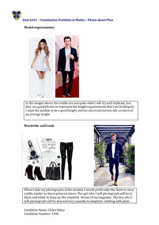 Unit G321 – Foundation Portfolio in Media – Photo-shoot Plan
Candidate Name: Claire Olney
Candidate Number: 1186
Model requirements:
Wardrobe and Look:
When I take my photographs of the models, I would preferably like them to wear
outfits similar to those pictured above. The girl who I will photograph will be in
black and white to keep up the simplistic theme of my magazine. The boy who I
will photograph will be dressed very casually in simplistic clothing with plain
In the images above, the outfits are not quite what I will try and replicate, but
they are good photos to represent the height requirements that I am looking for.
I want the models to be a good height, not too short and not too tall, so more of
an average height.
 