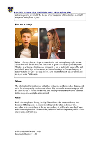 Unit G321 – Foundation Portfolio in Media – Photo-shoot Plan
Candidate Name: Claire Olney
Candidate Number: 1186
colours, again to keep with the theme of my magazine which also ties in with Q
magazine’s simplistic layout.
Hair and Make up:
When I take my photos, I hope to have similar hair to the photographs above.
This is because it is fashionable and also it is quite casual for day-to-day wear.
This ties in with my eclectic genre because it is up-to-date with trends. The girl
model will wear light makeup with perhaps a bit of eye makeup to keep up a
rather natural look. For the boy model, I will be able to touch up any blemishes
or spots using Photoshop.
Where:
The photos for the front cover will either be taken outside (weather dependent)
or in the photography studio at my school. The photos for the content page will
be taken inside at school or at home. The photographs for the DPS will be taken
in the photography studio at my school.
When:
I will take my photos during the day if I decide to take any outside and also
because if I take photos in school then they will be taken in the day on a
weekday. In terms of doing it during a school day, it will be when we both have
the same free period so then we have just under an hour to get the photos taken
as professionally as I can.
 