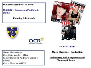 OCR Media Studies – AS Level
Unit G321: Foundation Portfolio in
Media
Planning & Research
Name: Claire Olney
Candidate Number: 1186
Center Name: St. Andrew’s Catholic
School
Center Number: 64135
Set Brief - Print
Music Magazine – Production
Preliminary Task Progression and
Planning & Research
 