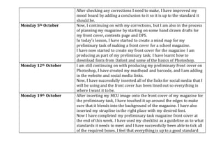 After checking any corrections I need to make, I have improved my
mood board by adding a conclusion to it so it is up to the standard it
should be.
Monday 5th October Now, I continuing on with my corrections, but I am also in the process
of planning my magazine by starting on some hand drawn drafts for
my front cover, contents page and DPS.
In today’s lesson, I have started to create a mind map for my
preliminary task of making a front cover for a school magazine.
I have now started to create my front cover for the magazine I am
producing as part of my preliminary task; I have learnt how to
download fonts from Dafont and some of the basics of Photoshop.
Monday 12th October I am still continuing on with producing my preliminary front cover on
Photoshop, I have created my masthead and barcode, and I am adding
in the website and social media links.
Now, I have successfully inserted all of the links for social media that I
will be using and the front cover has been lined out so everything is
where I want it to be.
Monday 19th October After inserting my MCU image onto the front cover of my magazine for
the preliminary task, I have touched it up around the edges to make
sure that it blends into the background of the magazine. I have also
inserted my strapline in the right place with my desired font.
Now I have completed my preliminary task magazine front cover at
the end of this week. I have used my checklist as a guideline as to what
standards it needs to meet and I have successfully been able to tick all
of the required boxes. I feel that everything is up to a good standard
 