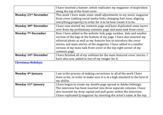 I have inserted a banner, which replicates my magazine of inspiration
along the top of the front cover.
Monday 23rd November This week I have made some small adjustments to my music magazine
front cover (adding social media links, changing font sizes, aligning
everything properly) in order for it to be how I want it to be.
Monday 30th November I have now started my contents page and have duplicated some layers
over from my preliminary contents page and main task front cover.
Monday 7th December Now I have added in the website link, page number, date and smaller
version of the logo at the bottom of my page. I have also inserted my
editorial photo as well as my features box to introduce the cover
stories and main stories of the magazine. I have added in a smaller
version of my main task front cover in the top right corner of my
contents page.
Monday 14th December I have finished all of my sublines for the main featured cover stories. I
have also now added in two of my images for it.
Christmas Holidays
Monday 4th January I am in the process of making corrections to all of the work I have
done so far, in order to make sure it is at a high standard to the best of
my ability.
Monday 11th January I have begun to create my double page spread in Adobe InDesign.
The interview has been inserted into three separate columns. I have
also inserted my drop capital and pull quote within the interview.
I have replicated Q magazine by inserting the artist’s name at the top
 