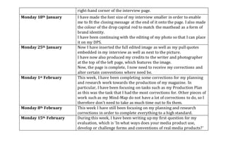 right-hand corner of the interview page.
Monday 18th January I have made the font size of my interview smaller in order to enable
me to fit the closing message at the end of it onto the page. I also made
the colour of the drop capital red to match the masthead as a form of
brand identity.
I have been continuing with the editing of my photo so that I can place
it on my DPS.
Monday 25th January Now I have inserted the full edited image as well as my pull quotes
embedded in my interview as well as next to the picture.
I have now also produced my credits to the writer and photographer
at the top of the left page, which features the image.
Now, the page is complete, I now need to receive my corrections and
alter certain conventions where need be.
Monday 1st February This week, I have been completing some corrections for my planning
and research work towards the production of my magazine. In
particular, I have been focusing on tasks such as my Production Plan
as this was the task that I had the most corrections for. Other pieces of
work such as my Mind-Map do not have a lot of corrections to do, so I
therefore don’t need to take as much time out to fix them.
Monday 8th February This week I have still been focusing on my planning and research
corrections in order to complete everything to a high standard.
Monday 15th February During this week, I have been writing up my first question for my
evaluation, which is ‘In what ways does your media product use,
develop or challenge forms and conventions of real media products?’
 
