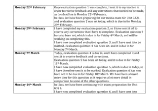 Monday 22nd February Once evaluation question 1 was complete, I sent it to my teacher in
order to receive feedback and any corrections that needed to be made,
as the deadline is Monday 22nd February.
In class, we have been preparing for our media exam for Unit G321,
and evaluation question 2 was set today, which is due in for Monday
29th February.
Monday 29th February I have completed my evaluation question 2, so I have sent it off to
receive any corrections that I have to complete. Evaluation question 3
has also been set, which is due in for Friday 4th March, so I will be
working on completing this.
I have now completed evaluation question 3, and I have sent it to be
marked, evaluation question 4 has been set, and it is due in for
Monday 7th March.
Monday 7th March Today, evaluation question 4 is due in, and I have completed it and
sent it to receive feedback and corrections.
Evaluation question 5 has been set today, and it is due in for Friday
11th March.
I have now completed evaluation question 5, which is due in today, so
I have therefore sent it to be marked. Evaluation question 6 has now
been set to be due in for Friday 18th March. We have been allowed
more time for this question as it requires a lot more detail in
comparison to some of the other questions.
Monday 14th March In class, we have been continuing with exam preparation for Unit
G321.
I have now completed evaluation question 6, and I have sent it to
 