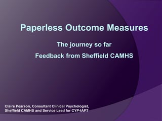 Paperless Outcome Measures 
The journey so far 
Feedback from Sheffield CAMHS 
Claire Pearson, Consultant Clinical Psychologist, 
Sheffield CAMHS and Service Lead for CYP-IAPT 
 