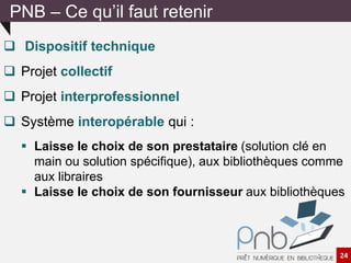  Dispositif technique
 Projet collectif
 Projet interprofessionnel
 Système interopérable qui :
 Laisse le choix de son prestataire (solution clé en
main ou solution spécifique), aux bibliothèques comme
aux libraires
 Laisse le choix de son fournisseur aux bibliothèques
PNB – Ce qu’il faut retenir
24
 