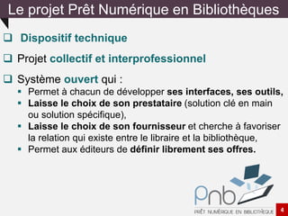  Dispositif technique
 Projet collectif et interprofessionnel
 Système ouvert qui :
 Permet à chacun de développer ses interfaces, ses outils,
 Laisse le choix de son prestataire (solution clé en main
ou solution spécifique),
 Laisse le choix de son fournisseur et cherche à favoriser
la relation qui existe entre le libraire et la bibliothèque,
 Permet aux éditeurs de définir librement ses offres.
Le projet Prêt Numérique en Bibliothèques
4
 