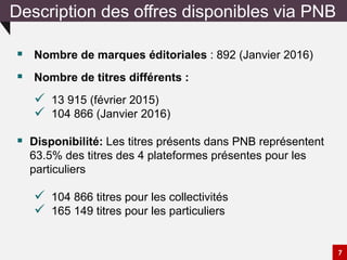 Description des offres disponibles via PNB
 Nombre de marques éditoriales : 892 (Janvier 2016)
 Nombre de titres différents :
 13 915 (février 2015)
 104 866 (Janvier 2016)
 Disponibilité: Les titres présents dans PNB représentent
63.5% des titres des 4 plateformes présentes pour les
particuliers
 104 866 titres pour les collectivités
 165 149 titres pour les particuliers
7
 