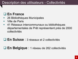 Description des utilisateurs - Collectivités
8
 En France
 26 Bibliothèques Municipales
 Ville de Paris
 41 Réseaux intercommunaux ou bibliothèques
départementales de Prêt représentant près de 2000
collectivités
 En Suisse : 3 réseaux et 2 collectivités
 En Belgique : 1 réseau de 262 collectivités
 