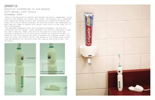 December 2009
Electric toothbrush to aid people
with spinal cord injury
SMART D
Smart-D was designed to enhance self-esteem and assist independent living
style for the people with spinal cord injury. The project was a comprehen-
sive industrial design project that started with intensive research and
ended with a final design proposal. An existing product was redesigned to
meet specific needs of people with spinal cord injury in the level of C-5
and 6 tetraplegia.
The designed components were the toothpaste dispenser, the electric
toothbrush and the charger. Each component was carefully designed to meet
the user’s specific needs. The form of the electric tooth brush was
achieved successfully to be hold easily without an assistvie holder. In
addition, the final design was able to propose the lightest weight (only
100g) by using 13g of micro motor. The design of the charger was consid-
ered deliberately for the both users who used an assistive holder and
non-users.
Touch Sensor
Overmold
This groove helps to prevent a hand
touching the touch sensor accidentaly.
Charge Indicator
 