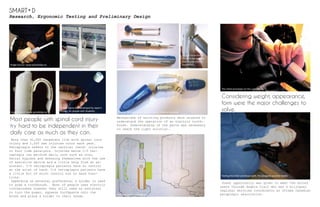 Research, Ergonomic Testing and Preliminary Design
Most people with spinal cord injury
try hard to be independent in their
daily care as much as they can.
More than 41,000 Canadians live with spinal cord
injury and 1,200 new injuries occur each year.
Tetraplegia refers to the cervical (neck) injuries
in four limb paralysis. Injuries below C-5 tet-
raplegia can perform daily care such as oral,
facial hygiene and dressing themselves with the use
of assistive device and a little help from an as-
sistant. C-5 tetraplegia patients have no control
at the wrist of hand. C-6 tetraplegia patients have
a little bit of wrist control but no hand func-
tions.
Depending on personal preference, a holder is used
to grab a toothbrush. Most of people uses electric
toothbrushes however they still need an assistant
to turn the power, squeeze toothpaste onto the
brush and place a holder to their hands.
Image Source: www.spinalistips.se
Image Source: www.spinalistips.se
Image Source: www.spinalistips.se
Dental Sigma 360 developed by Japan’s
Vivatec for people with disability
Mechanisms of existing products were studied to
understand the operation of an electric tooth-
brush. Understanding of the parts was necessary
to reach the right solution..
Colgate 360 degree electric toothbrush, Battery operated
Braun Professional Care 8900 DLX Oxyget Center,
Rechargeable
13 g of micro motor
found in the Collgate
360 degree electric
toothbrush
Preliminary selected concept
Considering weight, appearance,
form were the major challenges to
solve.
Great opportunity was given to meet the actual
users through Angela Clair who was a bilingual
regional services coordinator at Ottawa Canadian
paraplegic association.
The initial prototype on the user testing
Testing the initial prototype with the designed assistive holder
SMART D
 