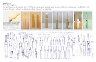 Form Development
The goal was to design the form that have the generic appearance as other electric toothbrushes and to be hold
firmly by the user without an assistive holder as much as possible.
The body was designed to be thicker than the regular
electric toothbrushes. The cylindrical form had ﬂat
surfaces in four sides to be hold ﬁrmly without an
assistive holder as much as possible. In addition, it
helped to indicate the product orientation when it
happened to roll on the ﬂat surface accidently.
The detail of the indent was considered carefully to
prevent touching the power accidently and also to be
used with an assistive holder if needed. .
SMART D
 