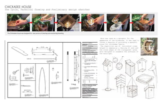 CHICKADEE HOUSE
Use Cycle, Technical Drawing and Preliminary design sketches
Moon was used as a metaphor for the
appearnce of the birdhouse. It was used to
convey a meaning of providing a peaceful
place for chickadee family.
The repetitive use of horizontal lines
helped to emphasize a feeling of calm and
the round edges of the transparent eaves
were designed to resemble the softness of
the moonlight.
The Chickadee house was designed for easy access of cleaning and monitoring breeding.
 