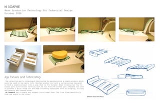 HI SOAPHIE
Mass Production Technology For Industrial Design
October 2008
Jigs, Fixtures and Fabricating
The objective was to understand fabricating by manufacturing a simple product which
could be used in the daily life. Matched wooden tool with a curvature was designed
to form a simple product like a soap dish in low volumes. Edge trimming was the in-
tegral part since excess material must be cut from the formed part. Bandsaw was used
to produce a quick rough cut and edge finishing techniques such as scraping, filling
and sanding was treated after.
Hi Soaphie has a simple and elegant curvilinear form. The line flows beautifully
from one angle to the other.
Medium: Blue Hard Pencil
 