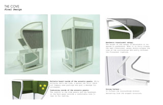 THE COVE
Final Design
Aesthetic translucent canopy:
The height of the canopy is adjustable in re-
sponse to preference. When it is fully closed,
the semi translucent canopy shield screens the
view of the surroundings and softly diffuses
the florescent lighting.
String Curtain :
It filters the surroundings without
detracting from the elegant structure.
Bulletin board inside of the acoustic panels: While
enjoying one's own time, a person can still check
out company news postings and post a message for
colleagues.
Cushioning inside of the acoustic panels:
The cushion on the side panels and the headreast
on the back panel provide a comfortable zone to
lean on for resting.
 