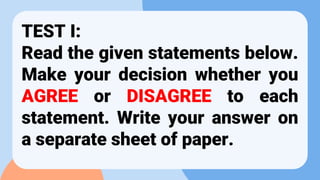 TEST I:
Read the given statements below.
Make your decision whether you
AGREE or DISAGREE to each
statement. Write your answer on
a separate sheet of paper.
 