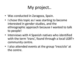 My project..
• Was conducted in Zaragoza, Spain.
• I chose this topic as I was starting to become
interested in gender studies, and the
ethnographic approach because I wanted to talk
to people!
• Interviews with 4 Spanish natives who identified
with the term ‘trans’, found through a local LGBT+
community centre.
• I also attended events at the group ‘trezciclo’ at
the centre.
 