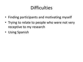 Difficulties
• Finding participants and motivating myself
• Trying to relate to people who were not very
receptive to my research
• Using Spanish
 