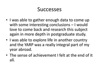 Successes
• I was able to gather enough data to come up
with some interesting conclusions – I would
love to come back and research this subject
again in more depth in postgraduate study.
• I was able to explore life in another country
and the YARP was a really integral part of my
year abroad.
• The sense of achievement I felt at the end of it
all.
 