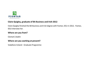 Claire Quigley, graduate of BA Business and Irish 2012
Claire Quigley finished the BA Business and Irish degree with Fiontar, DCU in 2012. Fiontar,
DCU interview her.

Where are you from?
Clontarf, Dublin

Where are you working at present?
Vodafone Ireland – Graduate Programme
 