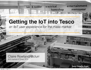 Getting the IoT into Tesco 
or: IoT user experience for the mass market 
Tesco Toton by Roger 
Claire Rowland/@clurr 
BLN Internet of Things 2014 
Monday, 14 April 14 
 