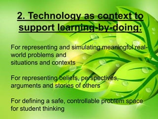 For representing and simulating meaningful real-
world problems and
situations and contexts
For representing beliefs, perspectives,
arguments and stories of others
For defining a safe, controllable problem space
for student thinking
2. Technology as context to
support learning-by-doing:
 