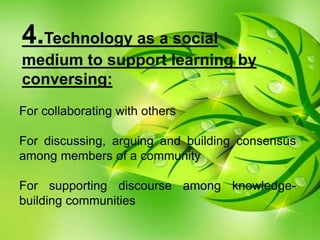 4.Technology as a social
medium to support learning by
conversing:
For collaborating with others
For discussing, arguing and building consensus
among members of a community
For supporting discourse among knowledge-
building communities
 