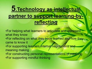 5.Technology as intellectual
partner to support learning-by-
reflecting
•For helping what learners to articulate and represent
what they know
•For reflecting on what they have learned and how they
came to know it
•For supporting learners internal negotiations and
meaning making
•For constructing personal representations of meaning
•For supporting mindful thinking
 