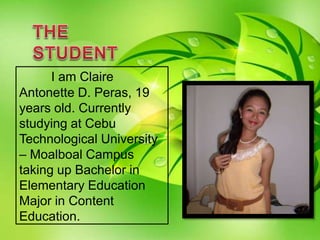I am Claire
Antonette D. Peras, 19
years old. Currently
studying at Cebu
Technological University
– Moalboal Campus
taking up Bachelor in
Elementary Education
Major in Content
Education.
 