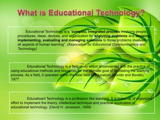 Educational Technology is a field study which is concerned with the practice of
using educational methods and resources for the ultimate goal of facilitating the learning
process. As a field, it operated within the total field of education. (Lucido and Borabo,
1977
Educatioanl Technology is a profession like teaching. It is made up of organized
effort to implement the theory, intellectual technique and practical application of
educational technology. (David H. Jonassen, 1999)
Educational Technology is a “complex, integrated process involving people,
procedures, ideas, devices, and organization for analyzing problems and devising,
implementing, evaluating and managing solutions to those problems involved in
all aspects of human learning”. (Association for Educational Communications and
Technology)
 
