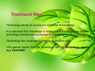 •Technology serves as source and presenter of knowledge.
•It is assumed that “knowledge is embedded in the technology and the
technology presents that knowledge to a students”.
•Technology like computers is seen as productivity tool.
•The learner learns from the technology and the technology serves
as a TEACHER.
 