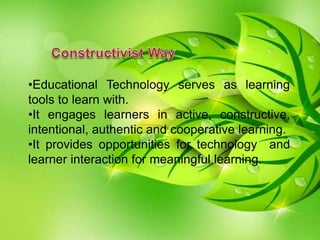 •Educational Technology serves as learning
tools to learn with.
•It engages learners in active, constructive,
intentional, authentic and cooperative learning.
•It provides opportunities for technology and
learner interaction for meaningful learning.
 