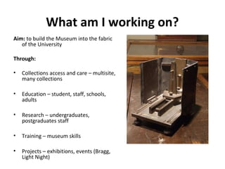 What am I working on?
Aim: to build the Museum into the fabric
   of the University

Through:

•   Collections access and care – multisite,
    many collections

•   Education – student, staff, schools,
    adults

•   Research – undergraduates,
    postgraduates staff

•   Training – museum skills

•   Projects – exhibitions, events (Bragg,
    Light Night)
 