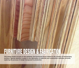 This design studio focuses on the aesthetic and functional issues related to the creation of freestanding
furniture. Special attention is given to the fabrication of materials and construction methods, primarily
exploring the process of design transposed to production.
FURNITURE DESIGN & FABRICATION
 