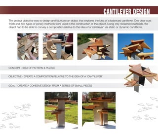CONCEPT - IDEA OF PATTERN & PUZZLE
OBJECTIVE - CREATE A COMPOSITION RELATIVE TO THE IDEA OF A ‘CANTILEVER’
CANTILEVER DESIGN
The project objective was to design and fabricate an object that explores the idea of a balanced cantilever. One clear coat
ﬁnish and two types of joinery methods were used in the construction of the object. Using only reclaimed materials, the
object had to be able to convey a composition relative to the idea of a ‘cantilever’ via static or dynamic conditions.
OBJECTIVE - CREATE A COMPOSITION RELATIVE TO THE IDEA OF A ‘CANTILEVER’
CONCEPT - IDEA OF PATTERN & PUZZLE
GOAL - CREATE A COHESIVE DESIGN FROM A SERIES OF SMALL PIECESGOAL - CREATE A COHESIVE DESIGN FROM A SERIES OF SMALL PIECES
 