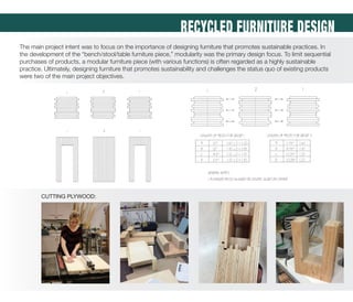 RECYCLED FURNITURE DESIGN
The main project intent was to focus on the importance of designing furniture that promotes sustainable practices. In
the development of the “bench/stool/table furniture piece,” modularity was the primary design focus. To limit sequential
purchases of products, a modular furniture piece (with various functions) is often regarded as a highly sustainable
practice. Ultimately, designing furniture that promotes sustainability and challenges the status quo of existing products
were two of the main project objectives.
CUTTING PLYWOOD:
 