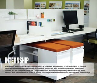Interned for Interior Oﬃce Solutions in Irvine, CA. The main responsibility of the intern was to transfer
hand-rendered drawings of furniture designs into 3D models with accurate dimensions and applied
ﬁnishes, via the computer program, Google SketchUp. Accompanying colleagues to metal and wood
vendors was also essential in order to ensure smooth project development and positive work relationships.
INTERNSHIP
 