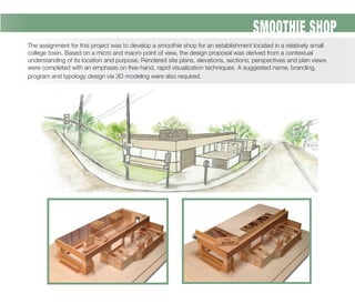 SMOOTHIE SHOP
The assignment for this project was to develop a smoothie shop for an establishment located in a relatively small
college town. Based on a micro and macro point of view, the design proposal was derived from a contextual
understanding of its location and purpose. Rendered site plans, elevations, sections, perspectives and plan views
were completed with an emphasis on free-hand, rapid visualization techniques. A suggested name, branding,
program and typology design via 3D modeling were also required.
 