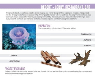 RESORT - LOBBY, RESTAURANT, BAR
The project objective was to develop the brand imaging and interior design of three typologies of spaces incorporated
into the development of a resort located in Fiji. Working collaboratively with two partners, the assignment was to develop
a concept design proposal for the entryway leading to the lobby, the restaurant, and the outdoor bar and lounge. Case
study research on hotels and native Fiji customs were also required prior to any design development.
INSPIRATION:
The movement & bodystructure of Fiji’s native jellyﬁsh
PROJECT STATEMENT:
Reﬂections Resort envelops the senses, luring you through the ﬂuid and free ﬂowing atmosphere inspired by the movement
and bodystructure of Fiji’s native jellyﬁsh
COPPER
DRIFTWOOD
ENVELOPING
ENTICING
STRIKING
 